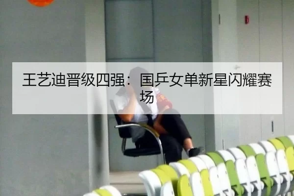 王艺迪晋级四强：国乒女单新星闪耀赛场（kaiyun）